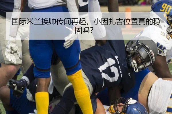 国际米兰换帅传闻再起，小因扎吉位置真的稳固吗？